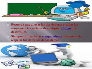  Recuerda que al usar las tics deberás evaluar las
consecuencias sociales de cualquier código que
desarrolles.
 Siempre utilizarás las computadoras de manera de
respetar los derechos de los demás
 