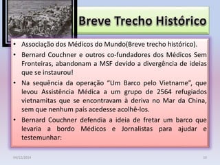 • Associação dos Médicos do Mundo(Breve trecho histórico).
• Bernard Couchner e outros co-fundadores dos Médicos Sem
Fronteiras, abandonam a MSF devido a divergência de ideias
que se instaurou!
• Na sequência da operação “Um Barco pelo Vietname”, que
levou Assistência Médica a um grupo de 2564 refugiados
vietnamitas que se encontravam à deriva no Mar da China,
sem que nenhum país acedesse acolhê-los.
• Bernard Couchner defendia a ideia de fretar um barco que
levaria a bordo Médicos e Jornalistas para ajudar e
testemunhar:
04/12/2014 10
 