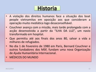 • A violação dos direitos humanos face a situação dos boat
people vietnamitas em oposição aos que consideram a
operação muito mediática logo desaconselhável.
• Couchner avança com a missão, mais tarde prolongada com a
acção desenvolvida a partir da “ILHA DA LUZ”, um navio
transformado em hospital.
• Que permitiu até aos finais dos anos 80, salvar a vida a
milhares de refugiados.
• No dia 1 de Fevereiro de 1980 em Paris, Bernard Couchner e
outros fundadores dos MSF, fundam uma nova Organização
de Ajuda Humanitária Internacional.
• MÉDICOS DO MUNDO
04/12/2014 12
 