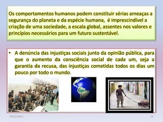 • A denúncia das injustiças sociais junto da opinião pública, para
que o aumento da consciência social de cada um, seja a
garantia da recusa, das injustiças cometidas todos os dias um
pouco por todo o mundo.
Os comportamentos humanos podem constituir sérias ameaças a
segurança do planeta e da espécie humana, é imprescindível a
criação de uma sociedade, a escala global, assentes nos valores e
princípios necessários para um futuro sustentável.
04/12/2014 13
 
