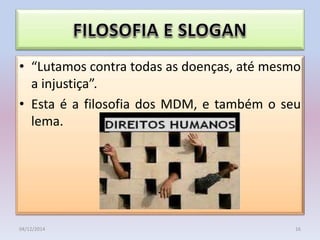 • “Lutamos contra todas as doenças, até mesmo
a injustiça”.
• Esta é a filosofia dos MDM, e também o seu
lema.
04/12/2014 16
 