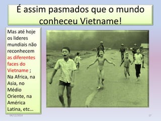 É assim pasmados que o mundo
conheceu Vietname!
04/12/2014 17
Mas até hoje
os lideres
mundiais não
reconhecem
as diferentes
faces do
Vietname ;
Na Africa, na
Asia, no
Médio
Oriente, na
América
Latina, etc…
 