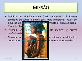 MISSÃO
• Médicos do Mundo é uma ONG, cuja missão é: Prestar
cuidados de saúde a populações mais vulneráveis, quer em
situação de emergência quer no combate à exclusão social,
fora e dentro do país.
• Estimular o empenho voluntário de médicos e outros
profissionais de saúde;
• Garantir o apoio de outros profissionais qualificados,
necessários para um bom desempenho das nossas missões:
04/12/2014 18
 