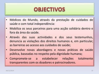 • Médicos do Mundo, através da prestação de cuidados de
saúde e com total independência:
• Mobiliza os seus parceiros para uma acção solidária dentro e
fora da área da saúde.
• Através das suas actividades e dos seus testemunhos,
denuncia as violações dos direitos humanos e, em particular,
as barreiras ao acesso aos cuidados de saúde;
• Desenvolve novas abordagens e novas práticas de saúde
pública, baseadas no respeito pela dignidade humana;
• Compromete-se a estabelecer relações totalmente
transparentes com os doadores e patrocinadores.
04/12/2014 19
 