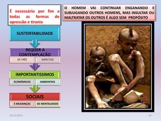 É necessário por fim a
todas as formas de
opressão e tirania
04/12/2014 20
SOCIAIS
E MUDANÇAS DE MENTALIDADE
IMPORTANTISSIMOS
ECONÓMICOS AMBIENTAIS
REQUER A
CONTEMPLAÇÃO
DE TRÊS ASPECTOS
SUSTENTABILIDADE
O HOMEM VAI CONTINUAR ENGANANDO E
SUBJUGANDO OUTROS HOMENS, MAS INSULTAR OU
MALTRATAR OS OUTROS É ALGO SEM PROPÓSITO
 