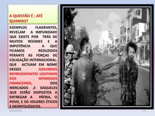 A QUESTÃO É ; ATÉ
QUANDO?
EXEMPLOS FLAGRANTES,
REVELAM A IMPUNIDADE
QUE EXISTE POR TRÁS DE
MUITOS REGIMES E A
IMPOTÊNCIA A QUE
FICAMOS REDUZIDOS
PERANTE AS FORÇAS DE
COLIGAÇÃO INTERNACIONAL.
QUE ACTUAM EM NOME
DESSES GOVERNOS
REPRESENTANTES LEGITIMOS
DOS INTERESSES
FINANCEIROS, DOS
MERCADOS ,E DAQUELES
QUE ESTÃO DISPOSTOS A
ENTREGAR A PÁTRIA, O
POVO, E OS VOLORES ÉTICOS
E DEONTOLÓGICOS.
04/12/2014 21
 