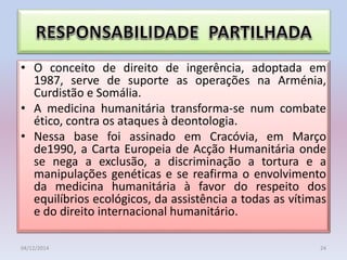 • O conceito de direito de ingerência, adoptada em
1987, serve de suporte as operações na Arménia,
Curdistão e Somália.
• A medicina humanitária transforma-se num combate
ético, contra os ataques à deontologia.
• Nessa base foi assinado em Cracóvia, em Março
de1990, a Carta Europeia de Acção Humanitária onde
se nega a exclusão, a discriminação a tortura e a
manipulações genéticas e se reafirma o envolvimento
da medicina humanitária à favor do respeito dos
equilíbrios ecológicos, da assistência a todas as vítimas
e do direito internacional humanitário.
04/12/2014 24
 