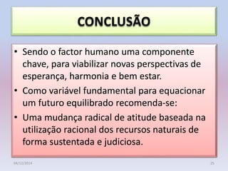 CONCLUSÃO
• Sendo o factor humano uma componente
chave, para viabilizar novas perspectivas de
esperança, harmonia e bem estar.
• Como variável fundamental para equacionar
um futuro equilibrado recomenda-se:
• Uma mudança radical de atitude baseada na
utilização racional dos recursos naturais de
forma sustentada e judiciosa.
04/12/2014 25
 