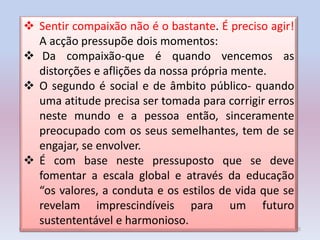 04/12/2014 5
 Sentir compaixão não é o bastante. É preciso agir!
A acção pressupõe dois momentos:
 Da compaixão-que é quando vencemos as
distorções e aflições da nossa própria mente.
 O segundo é social e de âmbito público- quando
uma atitude precisa ser tomada para corrigir erros
neste mundo e a pessoa então, sinceramente
preocupado com os seus semelhantes, tem de se
engajar, se envolver.
 É com base neste pressuposto que se deve
fomentar a escala global e através da educação
“os valores, a conduta e os estilos de vida que se
revelam imprescindíveis para um futuro
sustententável e harmonioso.
 