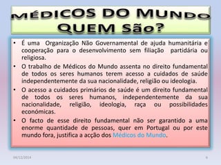 • É uma Organização Não Governamental de ajuda humanitária e
cooperação para o desenvolvimento sem filiação partidária ou
religiosa.
• O trabalho de Médicos do Mundo assenta no direito fundamental
de todos os seres humanos terem acesso a cuidados de saúde
independentemente da sua nacionalidade, religião ou ideologia.
• O acesso a cuidados primários de saúde é um direito fundamental
de todos os seres humanos, independentemente da sua
nacionalidade, religião, ideologia, raça ou possibilidades
económicas.
• O facto de esse direito fundamental não ser garantido a uma
enorme quantidade de pessoas, quer em Portugal ou por este
mundo fora, justifica a acção dos Médicos do Mundo.
04/12/2014 6
 