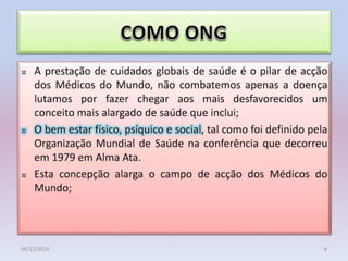 • Como Organização Não Governamental(ONG)de Ajuda
Humanitária e Cooperação para o Desenvolvimento, sem
filiação partidária ou religiosa,
• A prestação de cuidados globais de saúde é o pilar de acção
dos Médicos do Mundo, não combatemos apenas a doença
lutamos por fazer chegar aos mais desfavorecidos um
conceito mais alargado de saúde que inclui;
• O bem estar físico, psíquico e social, tal como foi definido pela
Organização Mundial de Saúde na conferência que decorreu
em 1979 em Alma Ata.
• Esta concepção alarga o campo de acção dos Médicos do
Mundo;
04/12/2014 8
 
