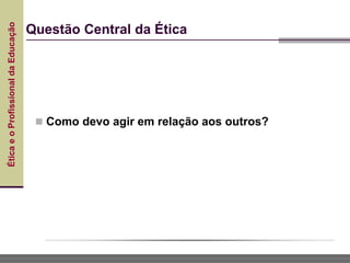 Ética
e
o
Profissional
da
Educação
 Como devo agir em relação aos outros?
Questão Central da Ética
 