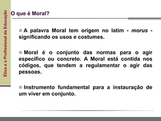 Ética
e
o
Profissional
da
Educação
O que é Moral?
 A palavra Moral tem origem no latim - morus -
significando os usos e costumes.
 Moral é o conjunto das normas para o agir
específico ou concreto. A Moral está contida nos
códigos, que tendem a regulamentar o agir das
pessoas.
 Instrumento fundamental para a instauração de
um viver em conjunto.
 