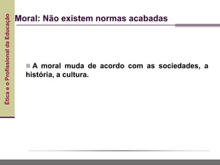 Ética
e
o
Profissional
da
Educação
Moral: Não existem normas acabadas
 A moral muda de acordo com as sociedades, a
história, a cultura.
 