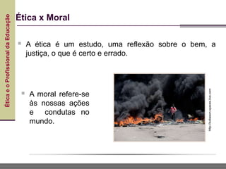Ética
e
o
Profissional
da
Educação
Ética x Moral
 A ética é um estudo, uma reflexão sobre o bem, a
justiça, o que é certo e errado.
http://kobason.spaces.live.com
 A moral refere-se
às nossas ações
e condutas no
mundo.
 