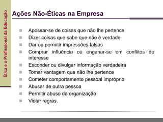 Ética
e
o
Profissional
da
Educação
Ações Não-Éticas na Empresa
 Apossar-se de coisas que não lhe pertence
 Dizer coisas que sabe que não é verdade
 Dar ou permitir impressões falsas
 Comprar influência ou enganar-se em conflitos de
interesse
 Esconder ou divulgar informação verdadeira
 Tomar vantagem que não lhe pertence
 Cometer comportamento pessoal impróprio
 Abusar de outra pessoa
 Permitir abuso da organização
 Violar regras.
 