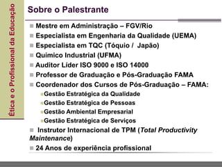 Ética
e
o
Profissional
da
Educação Sobre o Palestrante
 Mestre em Administração – FGV/Rio
 Especialista em Engenharia da Qualidade (UEMA)
 Especialista em TQC (Tóquio / Japão)
 Químico Industrial (UFMA)
 Auditor Líder ISO 9000 e ISO 14000
 Professor de Graduação e Pós-Graduação FAMA
 Coordenador dos Cursos de Pós-Graduação – FAMA:
Gestão Estratégica da Qualidade
Gestão Estratégica de Pessoas
Gestão Ambiental Empresarial
Gestão Estratégica de Serviços
 Instrutor Internacional de TPM (Total Productivity
Maintenance)
 24 Anos de experiência profissional
 