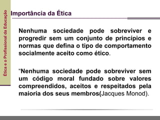 Ética
e
o
Profissional
da
Educação
Importância da Ética
Nenhuma sociedade pode sobreviver e
progredir sem um conjunto de princípios e
normas que defina o tipo de comportamento
socialmente aceito como ético.
“Nenhuma sociedade pode sobreviver sem
um código moral fundado sobre valores
compreendidos, aceitos e respeitados pela
maioria dos seus membros(Jacques Monod).
 