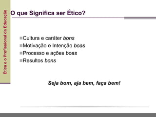 Ética
e
o
Profissional
da
Educação
O que Significa ser Ético?
Cultura e caráter bons
Motivação e Intenção boas
Processo e ações boas
Resultos bons
Seja bom, aja bem, faça bem!
 