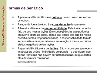 Ética
e
o
Profissional
da
Educação
Formas de Ser Ético
 A primeira idéia do ético é o cuidado com o nosso ser e com
os outros.
 A segunda idéia do ético é a consideração das pessoas.
 A terceira idéia é a da responsabilidade. Esta idéia parte do
fato de que nossas ações têm conseqüências que podemos
antever e sobre as quais, diante das ações que são de nossa
escolha, temos responsabilidades. A responsabilidade tem de
ser considerada especialmente em relação a danos ou outros
efeitos negativos de tais ações.
 A quarta idéia ética é a de limites. São marcos que aparecem
impostos às ações - individuais ou grupais - e que dizem que
certas fronteiras não devem ser ultrapassadas, ou que certos
atos devam ser realizados.
(Luciano Zajdsnajder)
 
