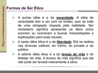Ética
e
o
Profissional
da
Educação
 A quinta idéia é a da veracidade. A idéia de
veracidade tem a ver com os limites, pois se trata
de uma obrigação imposta pela realidade. Ser
verdadeiro significa apresentar os fatos como
ocorrem ou ocorreram e buscar interpretações e
explicações para suas causas.
 A sexta idéia ética é a da liberdade. Ela se realiza
nas diversas esferas: do íntimo, do privado e do
público.
 A sétima idéia ética é a da leveza da vida e do
festejar da vida. A leveza da vida significa que ela
não pode ser levada inteiramente a sério.
Formas de Ser Ético
 
