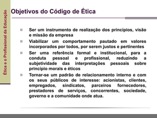Ética
e
o
Profissional
da
Educação
Objetivos do Código de Ética
 Ser um instrumento de realização dos princípios, visão
e missão da empresa
 Viabilizar um comportamento pautado em valores
incorporados por todos, por serem justos e pertinentes
 Ser uma referência formal e institucional, para a
conduta pessoal e profissional, reduzindo a
subjetividade das interpretações pessoais sobre
princípio morais e éticos
 Tornar-se um padrão de relacionamento interno e com
os seus públicos de interesse: acionistas, clientes,
empregados, sindicatos, parceiros fornecedores,
prestadores de serviços, concorrentes, sociedade,
governo e a comunidade onde atua.
 