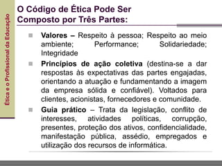 Ética
e
o
Profissional
da
Educação
 Valores – Respeito à pessoa; Respeito ao meio
ambiente; Performance; Solidariedade;
Integridade
 Princípios de ação coletiva (destina-se a dar
respostas às expectativas das partes engajadas,
orientando a atuação e fundamentando a imagem
da empresa sólida e confiável). Voltados para
clientes, acionistas, fornecedores e comunidade.
 Guia prático – Trata da legislação, conflito de
interesses, atividades políticas, corrupção,
presentes, proteção dos ativos, confidencialidade,
manifestação pública, assédio, empregados e
utilização dos recursos de informática.
O Código de Ética Pode Ser
Composto por Três Partes:
 