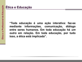 Ética
e
o
Profissional
da
Educação
Ética e Educação
“Toda educação é uma ação interativa: faz-se
mediante informações, comunicação, diálogo
entre seres humanos. Em toda educação há um
outro em relação. Em toda educação, por tudo
isso, a ética está implicada”.
 