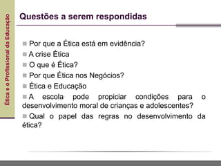 Ética
e
o
Profissional
da
Educação
 Por que a Ética está em evidência?
 A crise Ética
 O que é Ética?
 Por que Ética nos Negócios?
 Ética e Educação
 A escola pode propiciar condições para o
desenvolvimento moral de crianças e adolescentes?
 Qual o papel das regras no desenvolvimento da
ética?
Questões a serem respondidas
 