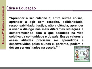 Ética
e
o
Profissional
da
Educação
Ética e Educação
“Aprender a ser cidadão é, entre outras coisas,
aprender a agir com respeito, solidariedade,
responsabilidade, justiça, não violência; aprender
a usar o diálogo nas mais diferentes situações e
comprometer-se com o que acontece na vida
coletiva da comunidade e do país. Esses valores e
essas atitudes precisam ser aprendidos e
desenvolvidos pelos alunos e, portanto, podem e
devem ser ensinados na escola.” *
 