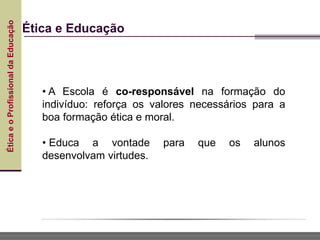 Ética
e
o
Profissional
da
Educação
Ética e Educação
• A Escola é co-responsável na formação do
indivíduo: reforça os valores necessários para a
boa formação ética e moral.
• Educa a vontade para que os alunos
desenvolvam virtudes.
 