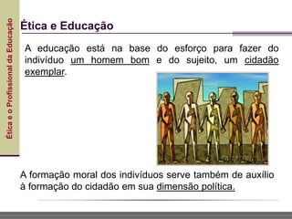 Ética
e
o
Profissional
da
Educação
Ética e Educação
A educação está na base do esforço para fazer do
indivíduo um homem bom e do sujeito, um cidadão
exemplar.
A formação moral dos indivíduos serve também de auxílio
à formação do cidadão em sua dimensão política.
 