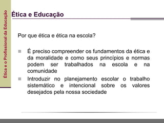 Ética
e
o
Profissional
da
Educação
Ética e Educação
Por que ética e ética na escola?
 É preciso compreender os fundamentos da ética e
da moralidade e como seus princípios e normas
podem ser trabalhados na escola e na
comunidade
 Introduzir no planejamento escolar o trabalho
sistemático e intencional sobre os valores
desejados pela nossa sociedade
 