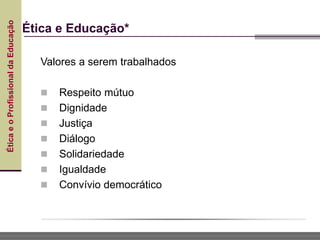 Ética
e
o
Profissional
da
Educação
Ética e Educação*
Valores a serem trabalhados
 Respeito mútuo
 Dignidade
 Justiça
 Diálogo
 Solidariedade
 Igualdade
 Convívio democrático
 