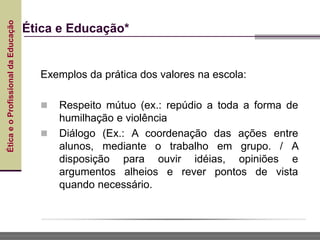 Ética
e
o
Profissional
da
Educação
Ética e Educação*
Exemplos da prática dos valores na escola:
 Respeito mútuo (ex.: repúdio a toda a forma de
humilhação e violência
 Diálogo (Ex.: A coordenação das ações entre
alunos, mediante o trabalho em grupo. / A
disposição para ouvir idéias, opiniões e
argumentos alheios e rever pontos de vista
quando necessário.
 