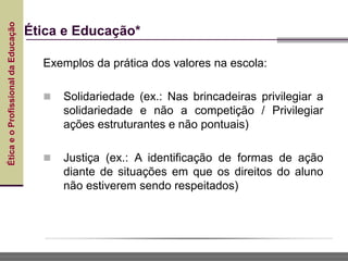 Ética
e
o
Profissional
da
Educação
Ética e Educação*
Exemplos da prática dos valores na escola:
 Solidariedade (ex.: Nas brincadeiras privilegiar a
solidariedade e não a competição / Privilegiar
ações estruturantes e não pontuais)
 Justiça (ex.: A identificação de formas de ação
diante de situações em que os direitos do aluno
não estiverem sendo respeitados)
 