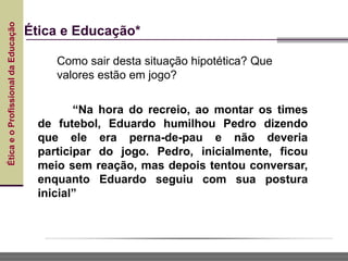 Ética
e
o
Profissional
da
Educação
Ética e Educação*
“Na hora do recreio, ao montar os times
de futebol, Eduardo humilhou Pedro dizendo
que ele era perna-de-pau e não deveria
participar do jogo. Pedro, inicialmente, ficou
meio sem reação, mas depois tentou conversar,
enquanto Eduardo seguiu com sua postura
inicial”
Como sair desta situação hipotética? Que
valores estão em jogo?
 