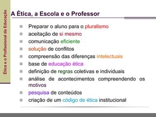 Ética
e
o
Profissional
da
Educação
A Ética, a Escola e o Professor
 Preparar o aluno para o pluralismo
 aceitação de si mesmo
 comunicação eficiente
 solução de conflitos
 compreensão das diferenças intelectuais
 base de educação ética
 definição de regras coletivas e individuais
 análise de acontecimentos compreendendo os
motivos
 pesquisa de conteúdos
 criação de um código de ética institucional
 