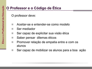 Ética
e
o
Profissional
da
Educação
O Professor e o Código de Ética
O professor deve:
 Aceitar-se e entender-se como modelo
 Ser mediador
 Ser capaz de explicitar sua visão ética
 Saber pensar dilemas éticos
 Promover relação de empatia entre e com os
alunos
 Ser capaz de mobilizar os alunos para a boa ação
 
