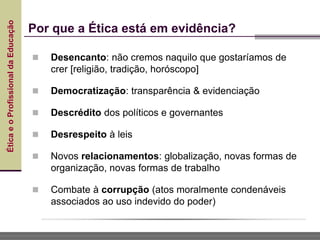 Ética
e
o
Profissional
da
Educação
 Desencanto: não cremos naquilo que gostaríamos de
crer [religião, tradição, horóscopo]
 Democratização: transparência & evidenciação
 Descrédito dos políticos e governantes
 Desrespeito à leis
 Novos relacionamentos: globalização, novas formas de
organização, novas formas de trabalho
 Combate à corrupção (atos moralmente condenáveis
associados ao uso indevido do poder)
Por que a Ética está em evidência?
 