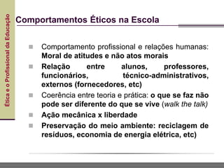 Ética
e
o
Profissional
da
Educação
Comportamentos Éticos na Escola
 Comportamento profissional e relações humanas:
Moral de atitudes e não atos morais
 Relação entre alunos, professores,
funcionários, técnico-administrativos,
externos (fornecedores, etc)
 Coerência entre teoria e prática: o que se faz não
pode ser diferente do que se vive (walk the talk)
 Ação mecânica x liberdade
 Preservação do meio ambiente: reciclagem de
resíduos, economia de energia elétrica, etc)
 