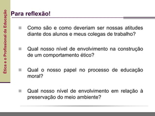 Ética
e
o
Profissional
da
Educação
Para reflexão!
 Como são e como deveriam ser nossas atitudes
diante dos alunos e meus colegas de trabalho?
 Qual nosso nível de envolvimento na construção
de um comportamento ético?
 Qual o nosso papel no processo de educação
moral?
 Qual nosso nível de envolvimento em relação à
preservação do meio ambiente?
 