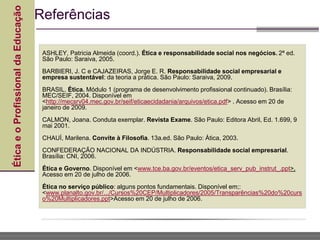 Ética
e
o
Profissional
da
Educação
ASHLEY, Patricia Almeida (coord.). Ética e responsabilidade social nos negócios. 2ª ed.
São Paulo: Saraiva, 2005.
BARBIERI, J. C e CAJAZEIRAS, Jorge E. R. Responsabilidade social empresarial e
empresa sustentável: da teoria a prática. São Paulo: Saraiva, 2009.
BRASIL. Ética. Módulo 1 (programa de desenvolvimento profissional continuado). Brasília:
MEC/SEIF, 2004. Disponível em
<http://mecsrv04.mec.gov.br/seif/eticaecidadania/arquivos/etica.pdf> . Acesso em 20 de
janeiro de 2009.
CALMON, Joana. Conduta exemplar. Revista Exame. São Paulo: Editora Abril, Ed. 1.699, 9
mai 2001.
CHAUÍ, Marilena. Convite à Filosofia. 13a.ed. São Paulo: Ática, 2003.
CONFEDERAÇÃO NACIONAL DA INDÚSTRIA. Responsabilidade social empresarial.
Brasília: CNI, 2006.
Ética e Governo. Disponível em <www.tce.ba.gov.br/eventos/etica_serv_pub_instrut_.ppt>.
Acesso em 20 de julho de 2006.
Ética no serviço público: alguns pontos fundamentais. Disponível em;:
<www.planalto.gov.br/.../Cursos%20CEP/Multiplicadores/2005/Transparências%20do%20curs
o%20Multiplicadores.ppt>Acesso em 20 de julho de 2006.
Referências
 