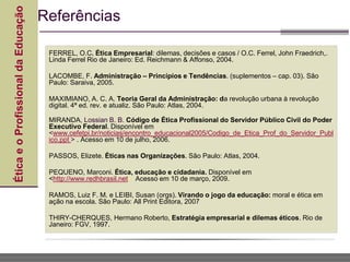 Ética
e
o
Profissional
da
Educação
FERREL, O.C. Ética Empresarial: dilemas, decisões e casos / O.C. Ferrel, John Fraedrich,.
Linda Ferrel Rio de Janeiro: Ed. Reichmann & Affonso, 2004.
LACOMBE, F. Administração – Princípios e Tendências. (suplementos – cap. 03). São
Paulo: Saraiva, 2005.
MAXIMIANO, A. C. A. Teoria Geral da Administração: da revolução urbana à revolução
digital. 4ª ed. rev. e atualiz. São Paulo: Atlas, 2004.
MIRANDA, Lossian B. B. Código de Ética Profissional do Servidor Público Civil do Poder
Executivo Federal. Disponível em
<www.cefetpi.br/noticias/encontro_educacional2005/Codigo_de_Etica_Prof_do_Servidor_Publ
ico.ppt > . Acesso em 10 de julho, 2006.
PASSOS, Elizete. Éticas nas Organizações. São Paulo: Atlas, 2004.
PEQUENO, Marconi. Ética, educação e cidadania. Disponível em
<http://www.redhbrasil.net> Acesso em 10 de março, 2009.
RAMOS, Luiz F. M. e LEIBI, Susan (orgs). Virando o jogo da educação: moral e ética em
ação na escola. São Paulo: All Print Editora, 2007
THIRY-CHERQUES, Hermano Roberto, Estratégia empresarial e dilemas éticos. Rio de
Janeiro: FGV, 1997.
Referências
 