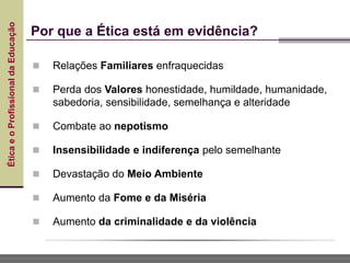 Ética
e
o
Profissional
da
Educação
 Relações Familiares enfraquecidas
 Perda dos Valores honestidade, humildade, humanidade,
sabedoria, sensibilidade, semelhança e alteridade
 Combate ao nepotismo
 Insensibilidade e indiferença pelo semelhante
 Devastação do Meio Ambiente
 Aumento da Fome e da Miséria
 Aumento da criminalidade e da violência
Por que a Ética está em evidência?
 