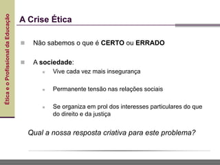 Ética
e
o
Profissional
da
Educação
A Crise Ética
 Não sabemos o que é CERTO ou ERRADO
 A sociedade:
 Vive cada vez mais insegurança
 Permanente tensão nas relações sociais
 Se organiza em prol dos interesses particulares do que
do direito e da justiça
Qual a nossa resposta criativa para este problema?
 