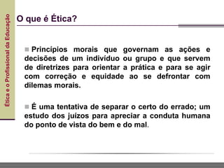 Ética
e
o
Profissional
da
Educação
O que é Ética?
 Princípios morais que governam as ações e
decisões de um indivíduo ou grupo e que servem
de diretrizes para orientar a prática e para se agir
com correção e equidade ao se defrontar com
dilemas morais.
 É uma tentativa de separar o certo do errado; um
estudo dos juízos para apreciar a conduta humana
do ponto de vista do bem e do mal.
 