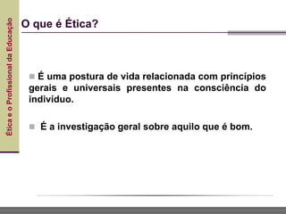 Ética
e
o
Profissional
da
Educação
 É uma postura de vida relacionada com princípios
gerais e universais presentes na consciência do
indivíduo.
 É a investigação geral sobre aquilo que é bom.
O que é Ética?
 