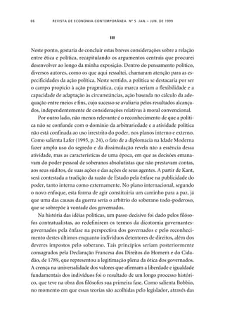 66 REVISTA DE ECONOMIA CONTEMPORÂNEA Nº 5 JAN. – JUN. DE 1999 
III 
Neste ponto, gostaria de concluir estas breves considerações sobre a relação 
entre ética e política, recapitulando os argumentos centrais que procurei 
desenvolver ao longo da minha exposição. Dentro do pensamento político, 
diversos autores, como os que aqui ressaltei, chamaram atenção para as es-pecificidades 
da ação política. Neste sentido, a política se destacaria por ser 
o campo propício à ação pragmática, cuja marca seriam a flexibilidade e a 
capacidade de adaptação às circunstâncias, ação baseada no cálculo da ade-quação 
entre meios e fins, cujo sucesso se avaliaria pelos resultados alcança-dos, 
independentemente de considerações relativas à moral convencional. 
Por outro lado, não menos relevante é o reconhecimento de que a políti-ca 
não se confunde com o domínio da arbitrariedade e a atividade política 
não está confinada ao uso irrestrito do poder, nos planos interno e externo. 
Como salienta Lafer (1995, p. 24), o fato de a diplomacia na Idade Moderna 
fazer amplo uso do segredo e da dissimulação revela não a essência dessa 
atividade, mas as características de uma época, em que as decisões emana-vam 
do poder pessoal de soberanos absolutistas que não prestavam contas, 
aos seus súditos, de suas ações e das ações de seus agentes. A partir de Kant, 
será contestada a tradição da razão de Estado pela ênfase na publicidade do 
poder, tanto interna como externamente. No plano internacional, segundo 
o novo enfoque, esta forma de agir constituiria um caminho para a paz, já 
que uma das causas da guerra seria o arbítrio do soberano todo-poderoso, 
que se sobrepõe à vontade dos governados. 
Na história das idéias políticas, um passo decisivo foi dado pelos filóso-fos 
contratualistas, ao redefinirem os termos da dicotomia governantes-governados 
pela ênfase na perspectiva dos governados e pelo reconheci-mento 
destes últimos enquanto indivíduos detentores de direitos, além dos 
deveres impostos pelo soberano. Tais princípios seriam posteriormente 
consagrados pela Declaração Francesa dos Direitos do Homem e do Cida-dão, 
de 1789, que representou a legitimação plena da ótica dos governados. 
A crença na universalidade dos valores que afirmam a liberdade e igualdade 
fundamentais dos indivíduos foi o resultado de um longo processo históri-co, 
que teve na obra dos filósofos sua primeira fase. Como salienta Bobbio, 
no momento em que essas teorias são acolhidas pelo legislador, através das 
 