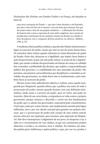 ELI DINIZ – ÉTICA E POLÍTICA 67 
Declarações dos Direitos, nos Estados Unidos e na França, são lançadas as 
bases de 
uma nova concepção do Estado — que não é mais absoluto e sim limitado, 
que não é mais um fim em si mesmo e sim um meio para alcançar fins que 
são postos antes e fora de sua própria existência — a afirmação dos direitos 
do homem não é mais a expressão de uma nobre exigência, mas o ponto de 
partida para a instituição de um autêntico sistema de direitos no sentido es-trito 
da palavra, isto é, enquanto direitos positivos ou efetivos. (Bobbio, 
1992, p. 29) 
A moderna ciência política enfatiza a questão dos limites institucionais e 
legais ao exercício do poder, noção que está na raiz da teoria democrática. 
Os conceitos-chave seriam aqueles referentes às várias dimensões do poder 
de Estado. Entre eles, destacam-se a legalidade, que impõe claros limites à 
ação do governante, já que este não pode colocar-se acima da lei; a legitimi-dade, 
que remete à adesão dos governados em função da crença na validade 
dos comandos; a publicidade das decisões, que implica a responsabilização 
pública dos governos e a credibilidade dos atos emanados do poder. Há, 
portanto, mecanismos e procedimentos que disciplinam e controlam as ati-vidades 
dos governantes, ou ainda freios não só institucionais, como tam-bém 
éticos ao exercício do poder. 
Mesmo numa visão radicalmente objetiva e realista, como aquela inau-gurada 
por Maquiavel, quando afirma que a política visa antes de tudo à 
preservação do poder, mesmo quando ficamos com essa definição mini-malista, 
ainda assim o exercício do poder, para ter êxito, não pode ser 
irrestrito. Além de um certo limite, a onipotência se volta contra o próprio 
governante, porque instaura a discórdia e corrói um dos fundamentos 
do poder que é a adesão dos governados, responsável pelo consentimento. 
O príncipe, senão por razões morais, mas simplesmente movido pela lógica 
utilitarista, isto é, por um cálculo racional para garantir seu próprio inte-resse, 
que é a preservação do poder pela criação de uma ordem estável, 
precisa zelar por sua reputação, para usarmos uma expressão de Maquia-vel. 
Não deve menosprezar o julgamento de seu povo, ou despertar a ira, o 
ódio ou o ressentimento de seus súditos, já que tais sentimentos podem 
alimentar a revolta e, no extremo, levar à rebelião. No mínimo, tais atitu-des 
podem gerar indiferença e apatia política, o que, por sua vez, produz o 
 